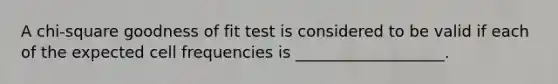 A chi-square goodness of fit test is considered to be valid if each of the expected cell frequencies is ___________________.