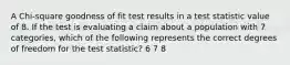 A Chi-square goodness of fit test results in a test statistic value of 8. If the test is evaluating a claim about a population with 7 categories, which of the following represents the correct degrees of freedom for the test statistic? 6 7 8