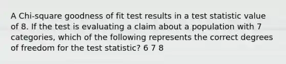 A Chi-square goodness of fit test results in a test statistic value of 8. If the test is evaluating a claim about a population with 7 categories, which of the following represents the correct degrees of freedom for <a href='https://www.questionai.com/knowledge/kzeQt8hpQB-the-test-statistic' class='anchor-knowledge'>the test statistic</a>? 6 7 8