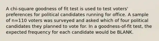 A chi-square goodness of fit test is used to test voters' preferences for political candidates running for office. A sample of n=110 voters was surveyed and asked which of four political candidates they planned to vote for. In a goodness-of-fit test, the expected frequency for each candidate would be BLANK.