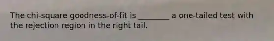 The chi-square goodness-of-fit is ________ a one-tailed test with the rejection region in the right tail.