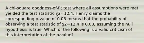 A chi-square goodness-of-fit test where all assumptions were met yielded the test statistic χ2=12.4. Henry claims the corresponding p-value of 0.03 means that the probability of observing a test statistic of χ2=12.4 is 0.03, assuming the null hypothesis is true. Which of the following is a valid criticism of this interpretation of the p-value?