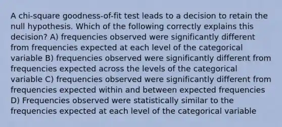 A chi-square goodness-of-fit test leads to a decision to retain the null hypothesis. Which of the following correctly explains this decision? A) frequencies observed were significantly different from frequencies expected at each level of the categorical variable B) frequencies observed were significantly different from frequencies expected across the levels of the categorical variable C) frequencies observed were significantly different from frequencies expected within and between expected frequencies D) Frequencies observed were statistically similar to the frequencies expected at each level of the categorical variable