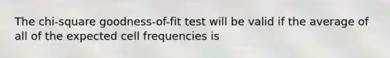 The chi-square goodness-of-fit test will be valid if the average of all of the expected cell frequencies is