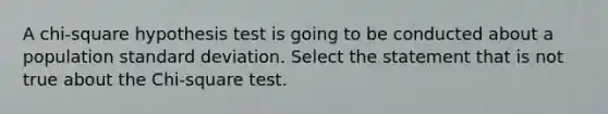 A chi-square hypothesis test is going to be conducted about a population standard deviation. Select the statement that is not true about the Chi-square test.