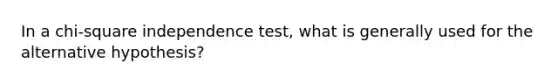 In a chi-square independence test, what is generally used for the alternative hypothesis?