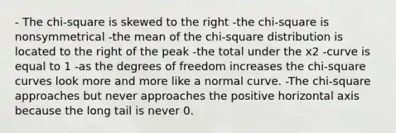 - The chi-square is skewed to the right -the chi-square is nonsymmetrical -the mean of the chi-square distribution is located to the right of the peak -the total under the x2 -curve is equal to 1 -as the degrees of freedom increases the chi-square curves look more and more like a normal curve. -The chi-square approaches but never approaches the positive horizontal axis because the long tail is never 0.