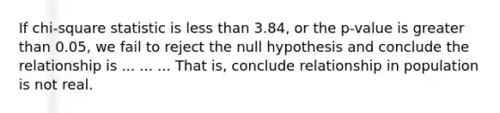 If chi-square statistic is less than 3.84, or the p-value is greater than 0.05, we fail to reject the null hypothesis and conclude the relationship is ... ... ... That is, conclude relationship in population is not real.