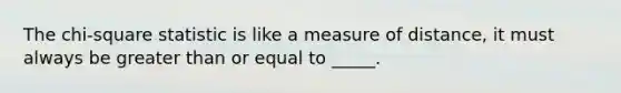 The chi-square statistic is like a measure of distance, it must always be greater than or equal to _____.