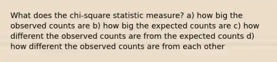 What does the chi-square statistic measure? a) how big the observed counts are b) how big the expected counts are c) how different the observed counts are from the expected counts d) how different the observed counts are from each other