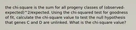 the chi-square is the sum for all progeny classes of (observed-expected)^2/expected. Using the chi-squared test for goodness of fit, calculate the chi-square value to test the null hypothesis that genes C and D are unlinked. What is the chi-square value?