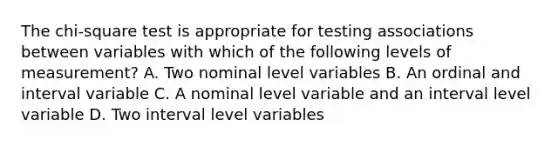 The chi-square test is appropriate for testing associations between variables with which of the following levels of measurement? A. Two nominal level variables B. An ordinal and interval variable C. A nominal level variable and an interval level variable D. Two interval level variables