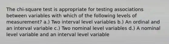 The chi-square test is appropriate for testing associations between variables with which of the following levels of measurement? a.) Two interval level variables b.) An ordinal and an interval variable c.) Two nominal level variables d.) A nominal level variable and an interval level variable