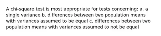 A chi-square test is most appropriate for tests concerning: a. a single variance b. differences between two population means with variances assumed to be equal c. differences between two population means with variances assumed to not be equal