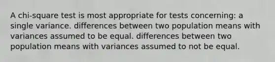 A chi-square test is most appropriate for tests concerning: a single variance. differences between two population means with variances assumed to be equal. differences between two population means with variances assumed to not be equal.