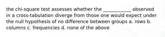 the chi-square test assesses whether the ____________ observed in a cross-tabulation diverge from those one would expect under the null hypothesis of no difference between groups a. rows b. columns c. frequencies d. none of the above