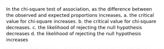 In the chi-square test of association, as the difference between the observed and expected proportions increases, a. the critical value for chi-square increases. b. the critical value for chi-square decreases. c. the likelihood of rejecting the null hypothesis decreases d. the likelihood of rejecting the null hypothesis increases