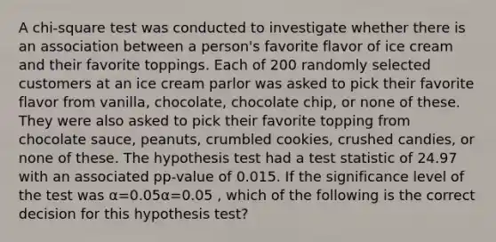 A chi-square test was conducted to investigate whether there is an association between a person's favorite flavor of ice cream and their favorite toppings. Each of 200 randomly selected customers at an ice cream parlor was asked to pick their favorite flavor from vanilla, chocolate, chocolate chip, or none of these. They were also asked to pick their favorite topping from chocolate sauce, peanuts, crumbled cookies, crushed candies, or none of these. The hypothesis test had a test statistic of 24.97 with an associated pp-value of 0.015. If the significance level of the test was α=0.05α=0.05 , which of the following is the correct decision for this hypothesis test?