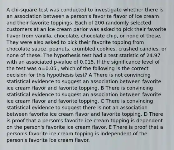 A chi-square test was conducted to investigate whether there is an association between a person's favorite flavor of ice cream and their favorite toppings. Each of 200 randomly selected customers at an ice cream parlor was asked to pick their favorite flavor from vanilla, chocolate, chocolate chip, or none of these. They were also asked to pick their favorite topping from chocolate sauce, peanuts, crumbled cookies, crushed candies, or none of these. The hypothesis test had a test statistic of 24.97 with an associated p-value of 0.015. If the significance level of the test was α=0.05 , which of the following is the correct decision for this hypothesis test? A There is not convincing statistical evidence to suggest an association between favorite ice cream flavor and favorite topping. B There is convincing statistical evidence to suggest an association between favorite ice cream flavor and favorite topping. C There is convincing statistical evidence to suggest there is not an association between favorite ice cream flavor and favorite topping. D There is proof that a person's favorite ice cream topping is dependent on the person's favorite ice cream flavor. E There is proof that a person's favorite ice cream topping is independent of the person's favorite ice cream flavor.