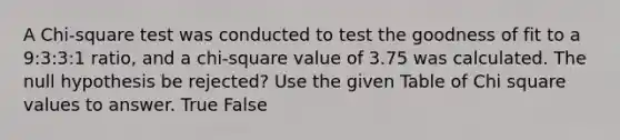 A Chi-square test was conducted to test the goodness of fit to a 9:3:3:1 ratio, and a chi-square value of 3.75 was calculated. The null hypothesis be rejected? Use the given Table of Chi square values to answer. True False