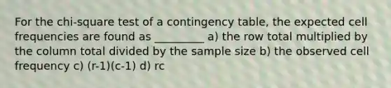 For the chi-square test of a contingency table, the expected cell frequencies are found as _________ a) the row total multiplied by the column total divided by the sample size b) the observed cell frequency c) (r-1)(c-1) d) rc