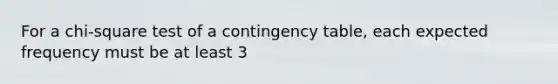 For a chi-square test of a contingency table, each expected frequency must be at least 3