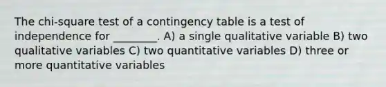 The chi-square test of a contingency table is a test of independence for ________. A) a single qualitative variable B) two qualitative variables C) two quantitative variables D) three or more quantitative variables