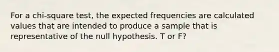 For a chi-square test, the expected frequencies are calculated values that are intended to produce a sample that is representative of the null hypothesis. T or F?