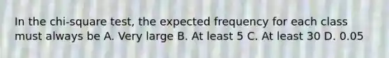 In the chi-square test, the expected frequency for each class must always be A. Very large B. At least 5 C. At least 30 D. 0.05