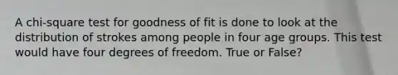 A chi-square test for goodness of fit is done to look at the distribution of strokes among people in four age groups. This test would have four degrees of freedom. True or False?