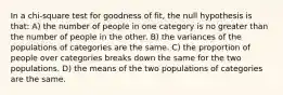 In a chi-square test for goodness of fit, the null hypothesis is that: A) the number of people in one category is no greater than the number of people in the other. B) the variances of the populations of categories are the same. C) the proportion of people over categories breaks down the same for the two populations. D) the means of the two populations of categories are the same.