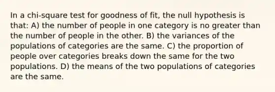 In a chi-square test for goodness of fit, the null hypothesis is that: A) the number of people in one category is no greater than the number of people in the other. B) the variances of the populations of categories are the same. C) the proportion of people over categories breaks down the same for the two populations. D) the means of the two populations of categories are the same.