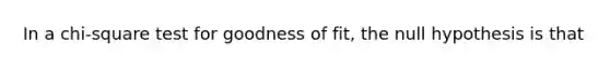 In a chi-square test for goodness of fit, the null hypothesis is that