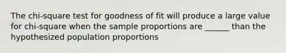 The chi-square test for goodness of fit will produce a large value for chi-square when the sample proportions are ______ than the hypothesized population proportions