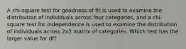 A chi-square test for goodness of fit is used to examine the distribution of individuals across four categories, and a chi-square test for independence is used to examine the distribution of individuals across 2x3 matrix of categories. Which test has the larger value for df?