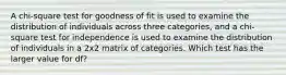 A chi-square test for goodness of fit is used to examine the distribution of individuals across three categories, and a chi-square test for independence is used to examine the distribution of individuals in a 2x2 matrix of categories. Which test has the larger value for df?