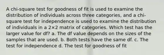 ​A chi-square test for goodness of fit is used to examine the distribution of individuals across three categories, and a chi-square test for independence is used to examine the distribution of individuals in a 2×2 matrix of categories. Which test has the larger value for df? ​a. The df value depends on the sizes of the samples that are used. ​b. Both tests have the same df. ​c. The test for independence d. The test for goodness of fit