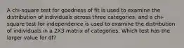 A chi-square test for goodness of fit is used to examine the distribution of individuals across three categories, and a chi-square test for independence is used to examine the distribution of individuals in a 2X3 matrix of categories. Which test has the larger value for df?