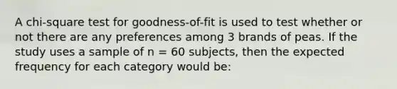 A chi-square test for goodness-of-fit is used to test whether or not there are any preferences among 3 brands of peas. If the study uses a sample of n = 60 subjects, then the expected frequency for each category would be: