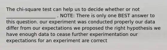 The chi-square test can help us to decide whether or not _____________________ . NOTE: There is only one BEST answer to this question. our experiment was conducted properly our data differ from our expectations we proposed the right hypothesis we have enough data to cease further experimentation our expectations for an experiment are correct