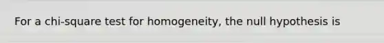 For a chi-square test for homogeneity, the null hypothesis is