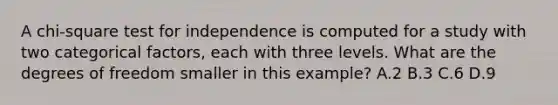 A chi-square test for independence is computed for a study with two categorical factors, each with three levels. What are the degrees of freedom smaller in this example? A.2 B.3 C.6 D.9