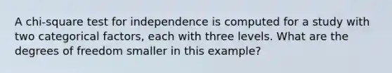 A chi-square test for independence is computed for a study with two categorical factors, each with three levels. What are the degrees of freedom smaller in this example?