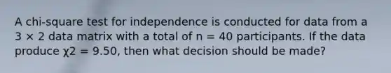 A chi-square test for independence is conducted for data from a 3 × 2 data matrix with a total of n = 40 participants. If the data produce χ2 = 9.50, then what decision should be made?