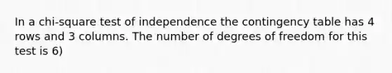 In a chi-square test of independence the contingency table has 4 rows and 3 columns. The number of degrees of freedom for this test is 6)