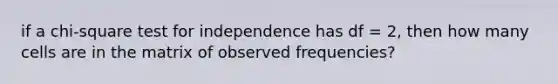 if a chi-square test for independence has df = 2, then how many cells are in the matrix of observed frequencies?