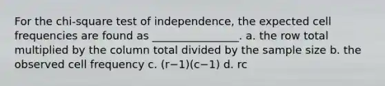 For the chi-square test of independence, the expected cell frequencies are found as ________________. a. the row total multiplied by the column total divided by the sample size b. the observed cell frequency c. (r−1)(c−1) d. rc