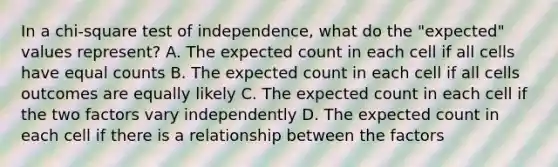 In a chi-square test of independence, what do the "expected" values represent? A. The expected count in each cell if all cells have equal counts B. The expected count in each cell if all cells outcomes are equally likely C. The expected count in each cell if the two factors vary independently D. The expected count in each cell if there is a relationship between the factors