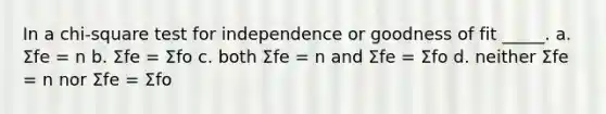 In a chi-square test for independence or goodness of fit _____. a. Σfe = n b. Σfe = Σfo c. both Σfe = n and Σfe = Σfo d. neither Σfe = n nor Σfe = Σfo