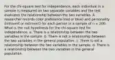 For the chi-square test for independence, each individual in a sample is measured on two separate variables and the test evaluates the relationship between the two variables. A researcher records color preference (red or blue) and personality (introvert or extrovert) for each person in a sample of n = 200. What is the null hypothesis for the chi-square test for independence. a. There is a relationship between the two variables in the sample. b. There is not a relationship between the two variables in the general population. c. There is not a relationship between the two variables in the sample. d. There is a relationship between the two variables in the general population.